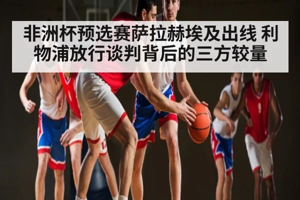 非洲杯预选赛萨拉赫埃及出线 利物浦放行谈判背后的三方较量